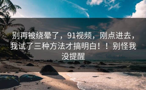 别再被绕晕了，91视频，刚点进去，我试了三种方法才搞明白！！别怪我没提醒
