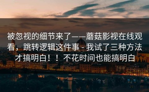 被忽视的细节来了——蘑菇影视在线观看，跳转逻辑这件事 - 我试了三种方法才搞明白！！不花时间也能搞明白