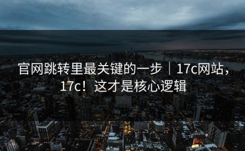 官网跳转里最关键的一步｜17c网站，17c！这才是核心逻辑