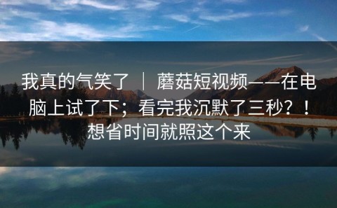 我真的气笑了 ｜ 蘑菇短视频——在电脑上试了下；看完我沉默了三秒？！想省时间就照这个来