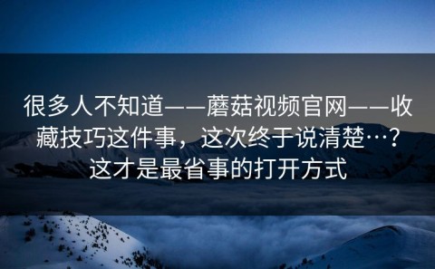很多人不知道——蘑菇视频官网——收藏技巧这件事，这次终于说清楚…？这才是最省事的打开方式