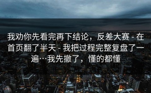 我劝你先看完再下结论，反差大赛 - 在首页翻了半天 - 我把过程完整复盘了一遍…我先撤了，懂的都懂