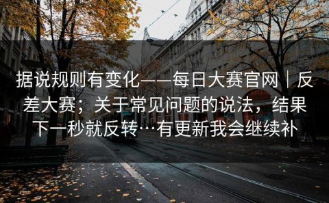 据说规则有变化——每日大赛官网｜反差大赛；关于常见问题的说法，结果下一秒就反转…有更新我会继续补