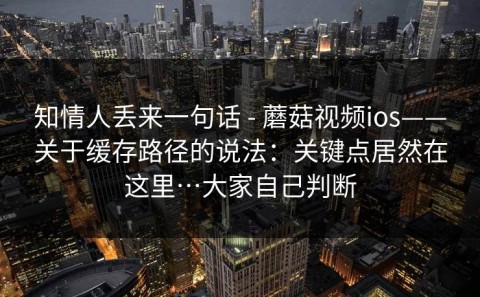 知情人丢来一句话 - 蘑菇视频ios——关于缓存路径的说法：关键点居然在这里…大家自己判断