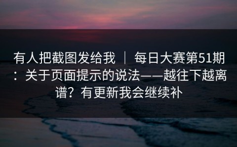 有人把截图发给我 ｜ 每日大赛第51期：关于页面提示的说法——越往下越离谱？有更新我会继续补