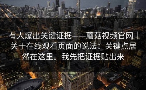 有人爆出关键证据——蘑菇视频官网｜关于在线观看页面的说法：关键点居然在这里。我先把证据贴出来