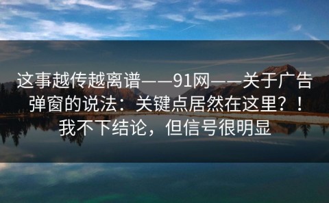 这事越传越离谱——91网——关于广告弹窗的说法：关键点居然在这里？！我不下结论，但信号很明显