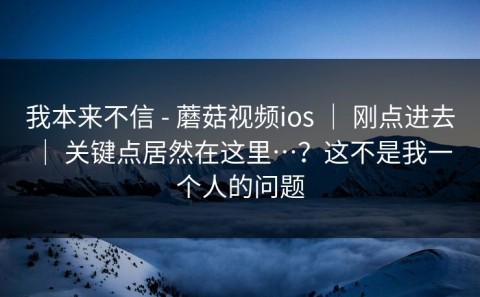 我本来不信 - 蘑菇视频ios ｜ 刚点进去 ｜ 关键点居然在这里…？这不是我一个人的问题
