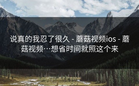 说真的我忍了很久 - 蘑菇视频ios - 蘑菇视频…想省时间就照这个来