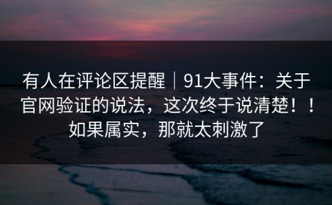 有人在评论区提醒｜91大事件：关于官网验证的说法，这次终于说清楚！！如果属实，那就太刺激了