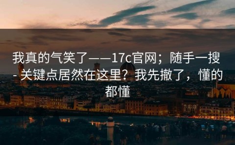 我真的气笑了——17c官网；随手一搜 - 关键点居然在这里？我先撤了，懂的都懂