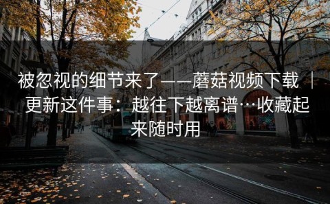 被忽视的细节来了——蘑菇视频下载 ｜ 更新这件事：越往下越离谱…收藏起来随时用