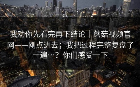 我劝你先看完再下结论｜蘑菇视频官网——刚点进去；我把过程完整复盘了一遍…？你们感受一下