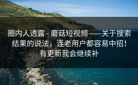 圈内人透露 - 蘑菇短视频——关于搜索结果的说法，连老用户都容易中招！有更新我会继续补