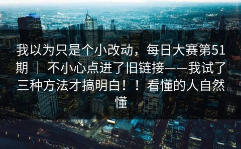我以为只是个小改动，每日大赛第51期 ｜ 不小心点进了旧链接——我试了三种方法才搞明白！！看懂的人自然懂