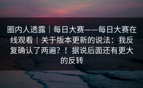 圈内人透露｜每日大赛——每日大赛在线观看｜关于版本更新的说法：我反复确认了两遍？！据说后面还有更大的反转