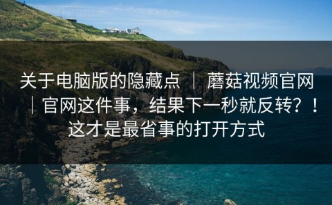 关于电脑版的隐藏点 ｜ 蘑菇视频官网｜官网这件事，结果下一秒就反转？！这才是最省事的打开方式