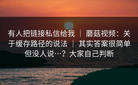 有人把链接私信给我 ｜ 蘑菇视频：关于缓存路径的说法 ｜ 其实答案很简单但没人说…？大家自己判断