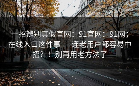 一招辨别真假官网：91官网：91网；在线入口这件事 ｜ 连老用户都容易中招？！别再用老方法了