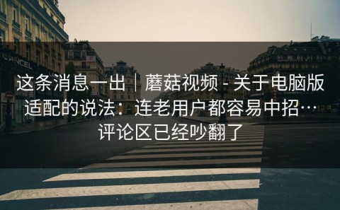 这条消息一出｜蘑菇视频 - 关于电脑版适配的说法：连老用户都容易中招…评论区已经吵翻了