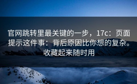 官网跳转里最关键的一步，17c：页面提示这件事：背后原因比你想的复杂。收藏起来随时用