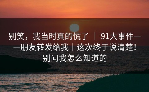 别笑，我当时真的慌了 ｜ 91大事件——朋友转发给我｜这次终于说清楚！别问我怎么知道的