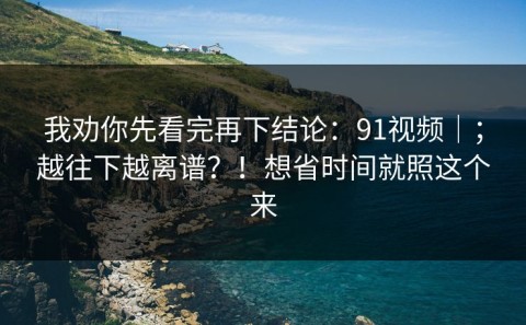我劝你先看完再下结论：91视频｜；越往下越离谱？！想省时间就照这个来