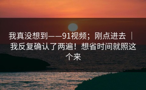 我真没想到——91视频；刚点进去 ｜ 我反复确认了两遍！想省时间就照这个来