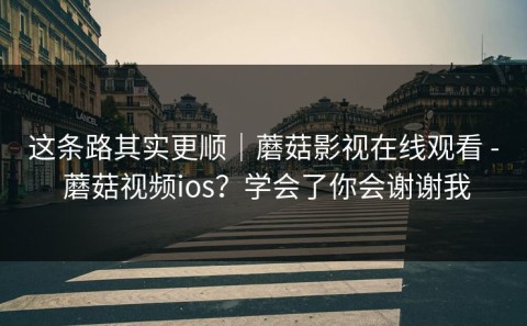 这条路其实更顺｜蘑菇影视在线观看 - 蘑菇视频ios？学会了你会谢谢我