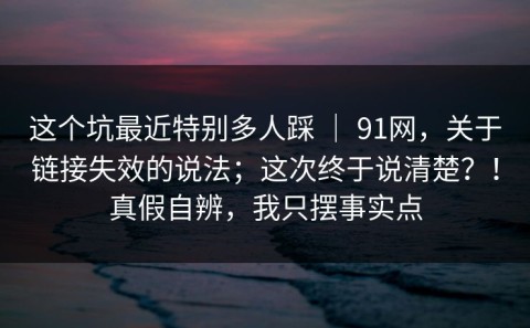 这个坑最近特别多人踩 ｜ 91网，关于链接失效的说法；这次终于说清楚？！真假自辨，我只摆事实点
