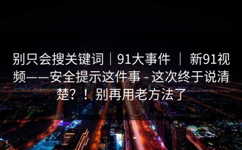 别只会搜关键词｜91大事件 ｜ 新91视频——安全提示这件事 - 这次终于说清楚？！别再用老方法了
