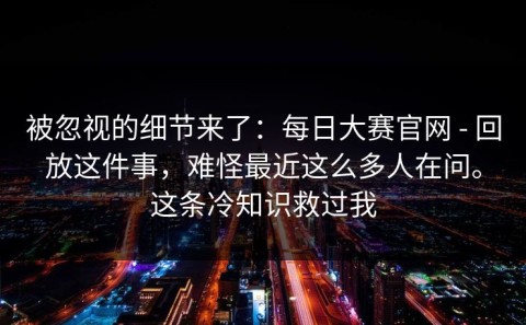 被忽视的细节来了：每日大赛官网 - 回放这件事，难怪最近这么多人在问。这条冷知识救过我