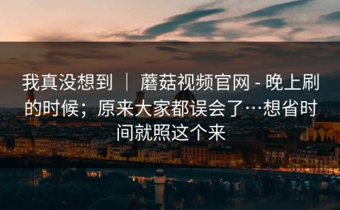 我真没想到 ｜ 蘑菇视频官网 - 晚上刷的时候；原来大家都误会了…想省时间就照这个来