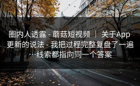 圈内人透露 - 蘑菇短视频 ｜ 关于App 更新的说法 - 我把过程完整复盘了一遍…线索都指向同一个答案