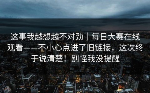 这事我越想越不对劲｜每日大赛在线观看——不小心点进了旧链接，这次终于说清楚！别怪我没提醒