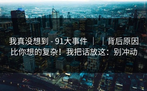 我真没想到 - 91大事件 ｜ ｜背后原因比你想的复杂！我把话放这：别冲动