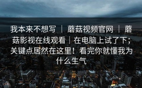 我本来不想写 ｜ 蘑菇视频官网 ｜ 蘑菇影视在线观看｜在电脑上试了下；关键点居然在这里！看完你就懂我为什么生气