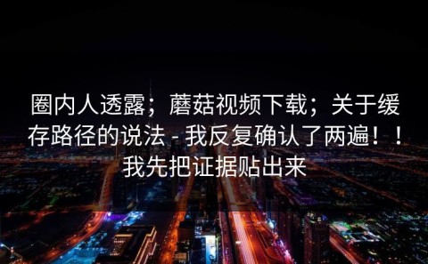 圈内人透露；蘑菇视频下载；关于缓存路径的说法 - 我反复确认了两遍！！我先把证据贴出来