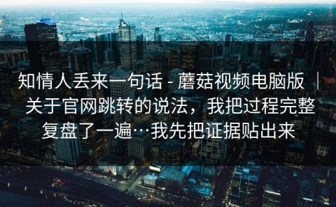 知情人丢来一句话 - 蘑菇视频电脑版 ｜ 关于官网跳转的说法，我把过程完整复盘了一遍…我先把证据贴出来