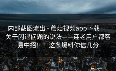 内部截图流出 - 蘑菇视频app下载 ｜ 关于闪退问题的说法——连老用户都容易中招！！这条爆料你信几分