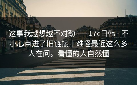 这事我越想越不对劲——17c日韩 - 不小心点进了旧链接｜难怪最近这么多人在问。看懂的人自然懂