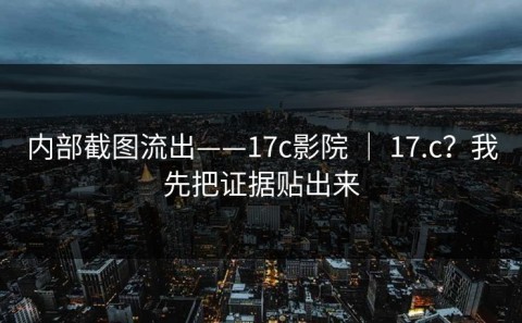 内部截图流出——17c影院 ｜ 17.c？我先把证据贴出来
