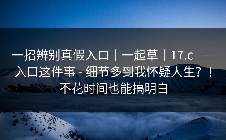 一招辨别真假入口|一起草|17.c——入口这件事 - 细节多到我怀疑人生?!不花时间也能搞明白 一招辨别真假入口|一起草|17.c——入口这件事 - 细节多到我怀疑人生?!不花时间也能搞明白