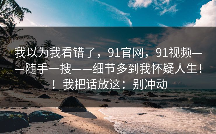我以为我看错了，91官网，91视频——随手一搜——细节多到我怀疑人生！！我把话放这：别冲动