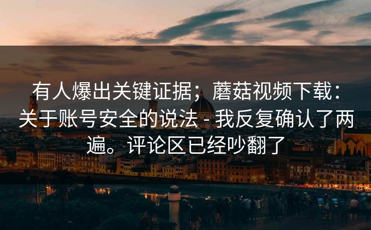 有人爆出关键证据;蘑菇视频下载:关于账号安全的说法 - 我反复确认了两遍。评论区已经吵翻了 有人爆出关键证据;蘑菇视频下载:关于账号安全的说法 - 我反复确认了两遍。评论区已经吵翻了