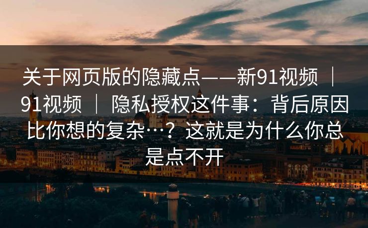 关于网页版的隐藏点——新91视频 | 91视频 | 隐私授权这件事:背后原因比你想的复杂…?这就是为什么你总是点不开 关于网页版的隐藏点——新91视频 | 91视频 | 隐私授权这件事:背后原因比你想的复杂…?这就是为什么你总是点不开