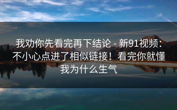我劝你先看完再下结论 - 新91视频:不小心点进了相似链接!看完你就懂我为什么生气 我劝你先看完再下结论 - 新91视频:不小心点进了相似链接!看完你就懂我为什么生气