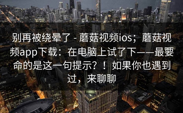 别再被绕晕了 - 蘑菇视频ios;蘑菇视频app下载:在电脑上试了下——最要命的是这一句提示?!如果你也遇到过,来聊聊 别再被绕晕了 - 蘑菇视频ios;蘑菇视频app下载:在电脑上试了下——最要命的是这一句提示?!如果你也遇到过,来聊聊