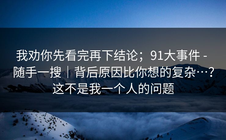 我劝你先看完再下结论；91大事件 - 随手一搜｜背后原因比你想的复杂…？这不是我一个人的问题