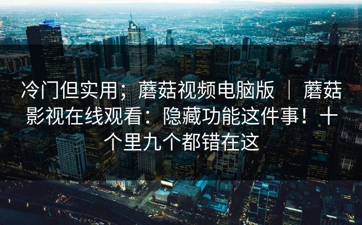 冷门但实用；蘑菇视频电脑版 ｜ 蘑菇影视在线观看：隐藏功能这件事！十个里九个都错在这